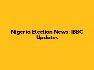 Nigeria Election News: IBBC Updates