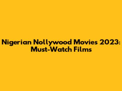 Nigerian Nollywood Movies 2023: Must-Watch Films