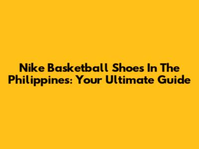 Nike Basketball Shoes In The Philippines: Your Ultimate Guide
