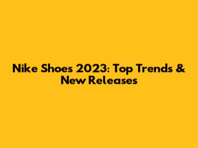 Nike Shoes 2023: Top Trends & New Releases