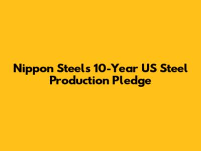 Nippon Steel's 10-Year US Steel Production Pledge