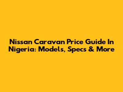 Nissan Caravan Price Guide In Nigeria: Models, Specs & More
