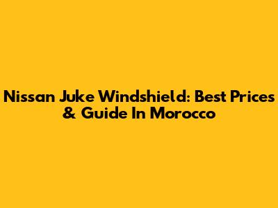 Nissan Juke Windshield: Best Prices & Guide In Morocco