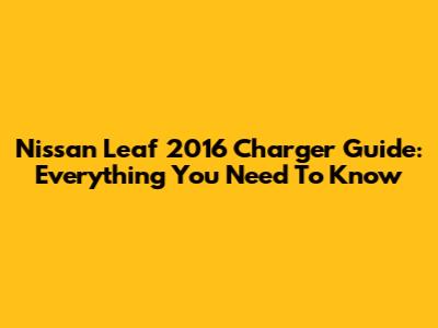 Nissan Leaf 2016 Charger Guide: Everything You Need To Know