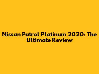 Nissan Patrol Platinum 2020: The Ultimate Review