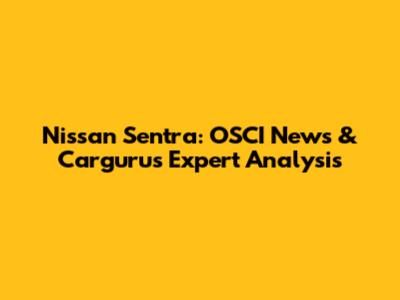 Nissan Sentra: OSCI News & Cargurus Expert Analysis