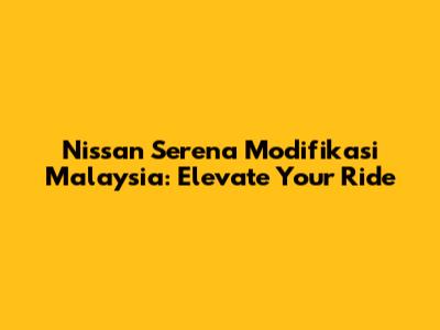 Nissan Serena Modifikasi Malaysia: Elevate Your Ride