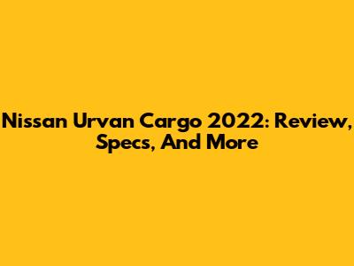 Nissan Urvan Cargo 2022: Review, Specs, And More