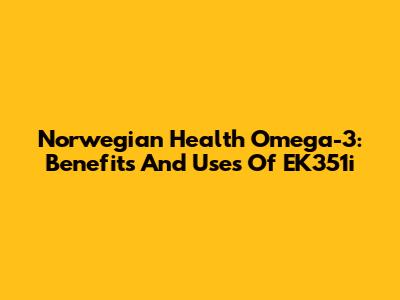 Norwegian Health Omega-3: Benefits And Uses Of EK351i