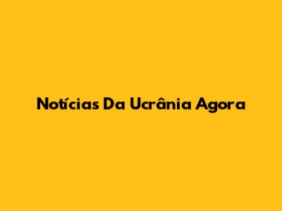 Notícias Da Ucrânia Agora
