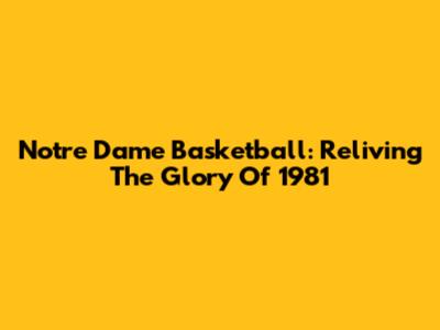 Notre Dame Basketball: Reliving The Glory Of 1981