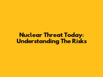 Nuclear Threat Today: Understanding The Risks