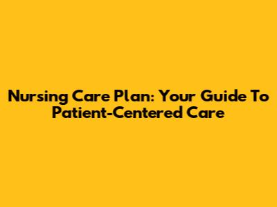 Nursing Care Plan: Your Guide To Patient-Centered Care