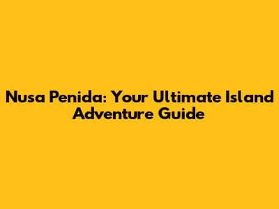 Nusa Penida: Your Ultimate Island Adventure Guide