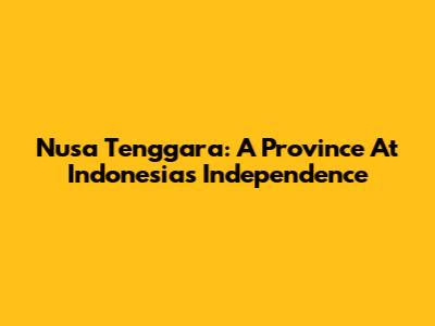 Nusa Tenggara: A Province At Indonesia's Independence