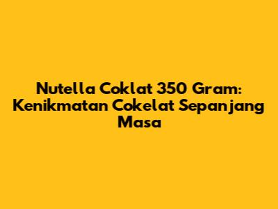 Nutella Coklat 350 Gram: Kenikmatan Cokelat Sepanjang Masa
