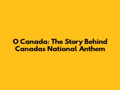 O Canada: The Story Behind Canada's National Anthem