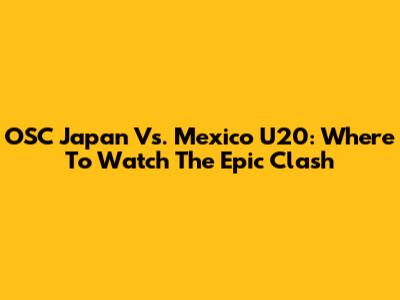 OSC Japan Vs. Mexico U20: Where To Watch The Epic Clash