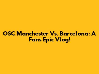 OSC Manchester Vs. Barcelona: A Fan's Epic Vlog!