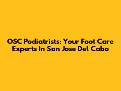 OSC Podiatrists: Your Foot Care Experts In San Jose Del Cabo