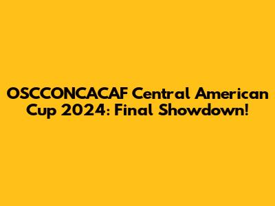 OSCCONCACAF Central American Cup 2024: Final Showdown!