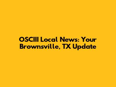 OSCIII Local News: Your Brownsville, TX Update
