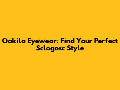 Oakila Eyewear: Find Your Perfect Sclogosc Style