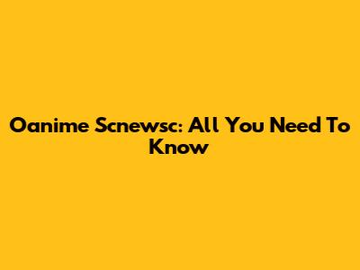 Oanime Scnewsc: All You Need To Know