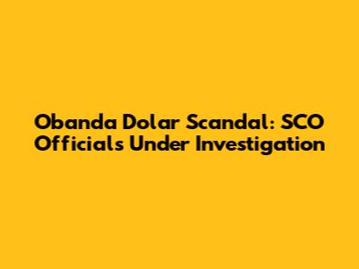 Obanda Dolar Scandal: SCO Officials Under Investigation