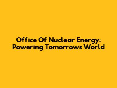 Office Of Nuclear Energy: Powering Tomorrow's World