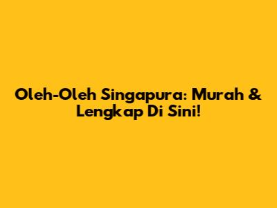 Oleh-Oleh Singapura: Murah & Lengkap Di Sini!