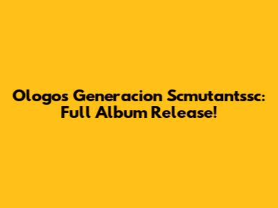 Ologos Generacion Scmutantssc: Full Album Release!
