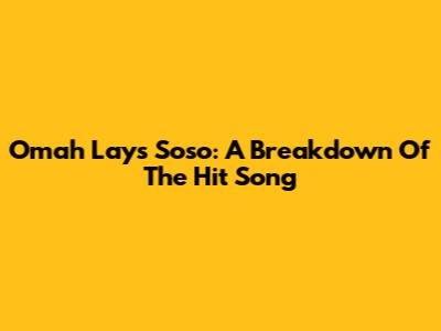 Omah Lay's 'Soso': A Breakdown Of The Hit Song