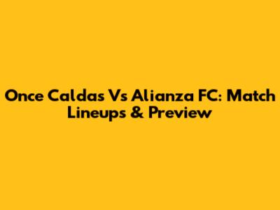 Once Caldas Vs Alianza FC: Match Lineups & Preview