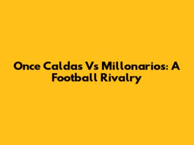 Once Caldas Vs Millonarios: A Football Rivalry
