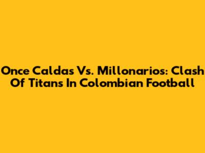 Once Caldas Vs. Millonarios: Clash Of Titans In Colombian Football