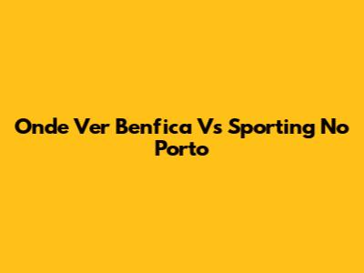 Onde Ver Benfica Vs Sporting No Porto