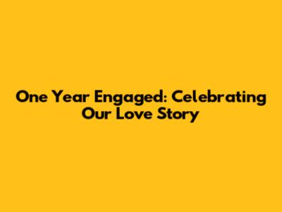 One Year Engaged: Celebrating Our Love Story