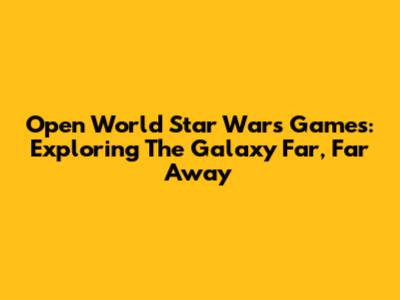 Open World Star Wars Games: Exploring The Galaxy Far, Far Away