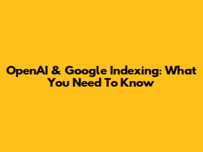 OpenAI & Google Indexing: What You Need To Know