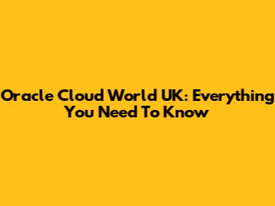 Oracle Cloud World UK: Everything You Need To Know