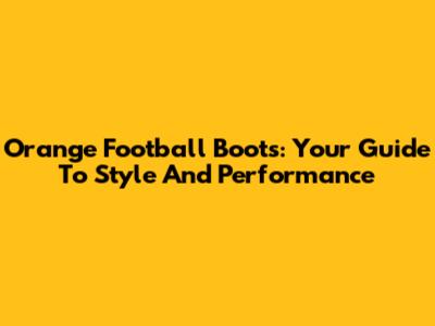 Orange Football Boots: Your Guide To Style And Performance