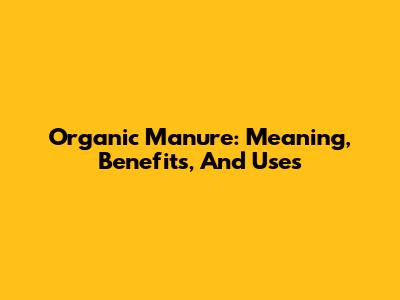 Organic Manure: Meaning, Benefits, And Uses