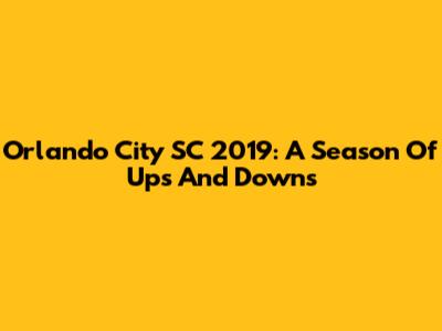 Orlando City SC 2019: A Season Of Ups And Downs