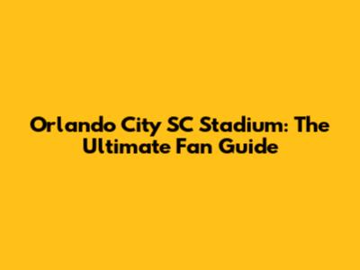 Orlando City SC Stadium: The Ultimate Fan Guide