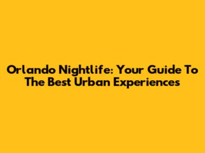 Orlando Nightlife: Your Guide To The Best Urban Experiences
