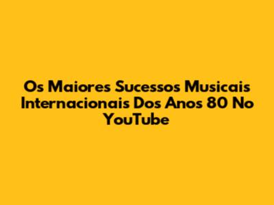 Os Maiores Sucessos Musicais Internacionais Dos Anos 80 No YouTube