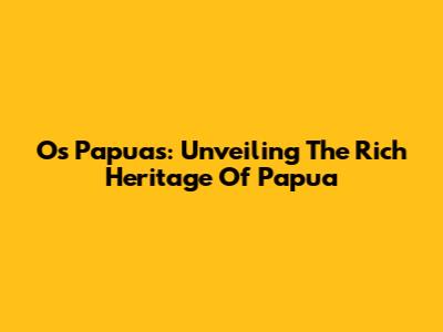 Os Papuas: Unveiling The Rich Heritage Of Papua
