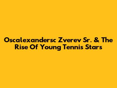 Oscalexandersc Zverev Sr. & The Rise Of Young Tennis Stars
