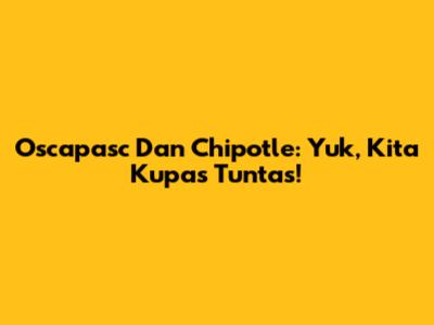 Oscapasc Dan Chipotle: Yuk, Kita Kupas Tuntas!